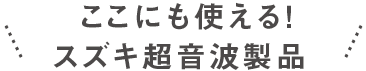 ここにも使えるスズキ超音波製品