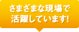 さまざまな現場で活躍しています！