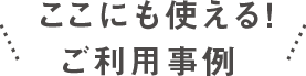 ここにも使えるご利用事例