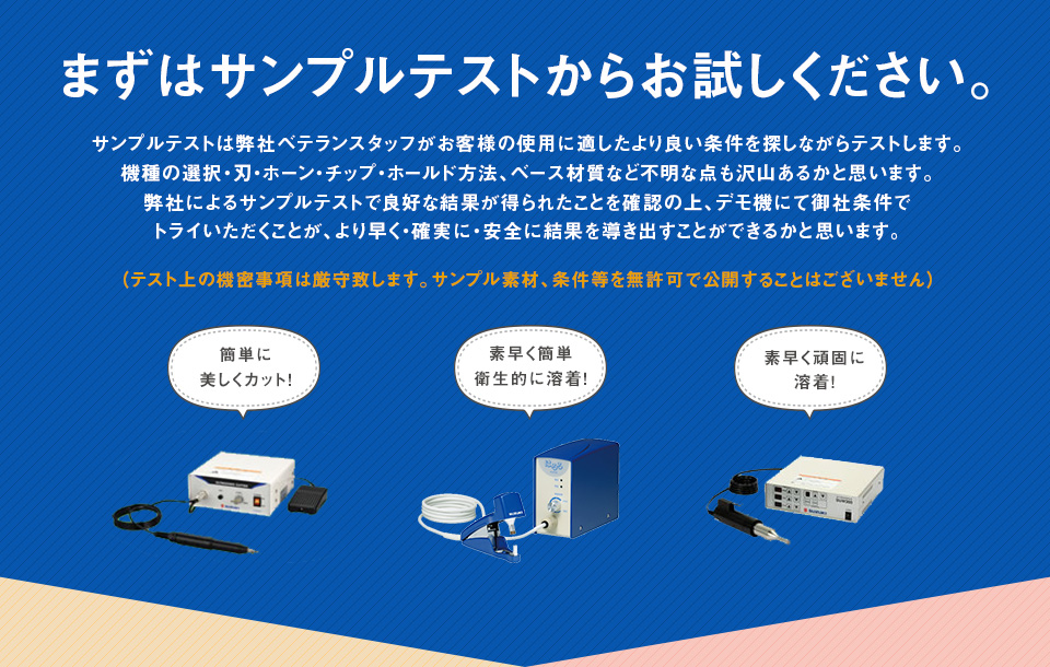 まずはサンプルテストからお試しください。サンプルテストは弊社ベテランスタッフがお客様の使用に適したより良い条件を探しながらテストします。機種の選択・刃・ホーン・チップ・ホールド方法、ベース材質など不明な点も沢山あるかと思います。弊社によるサンプルテストで良好な結果が得られたことを確認の上、デモ機にて御社条件でトライいただくことが、より早く・確実に・安全に結果を導き出すことができるかと思います。（テスト上の機密事項は厳守致します。サンプル素材、条件等を無許可で公開することはございません）